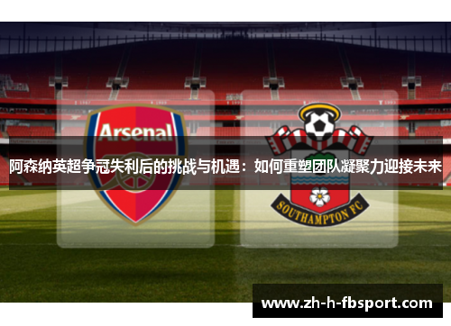 阿森纳英超争冠失利后的挑战与机遇：如何重塑团队凝聚力迎接未来
