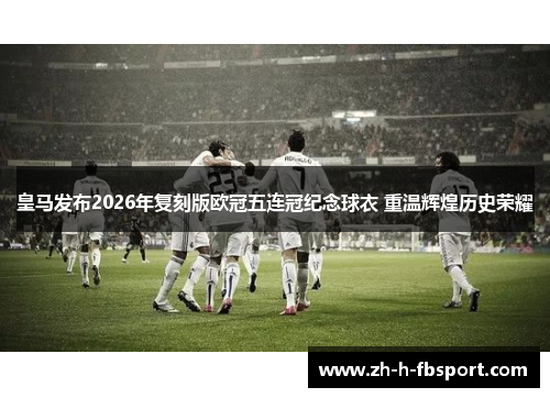 皇马发布2026年复刻版欧冠五连冠纪念球衣 重温辉煌历史荣耀